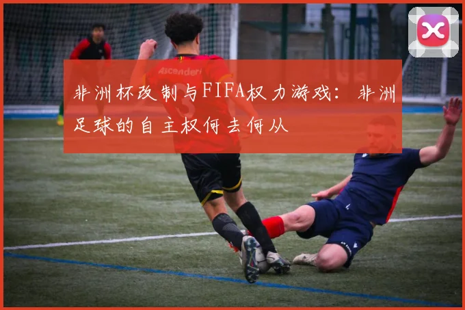 非洲杯改制与FIFA权力游戏：非洲足球的自主权何去何从