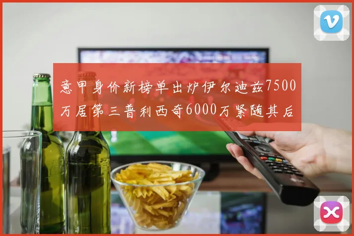 意甲身价新榜单出炉伊尔迪兹7500万居第三普利西奇6000万紧随其后