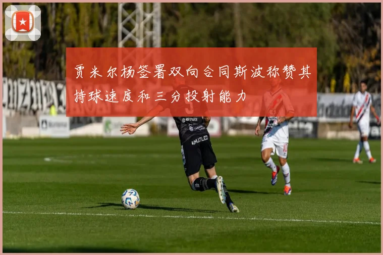 贾米尔杨签署双向合同斯波称赞其持球速度和三分投射能力