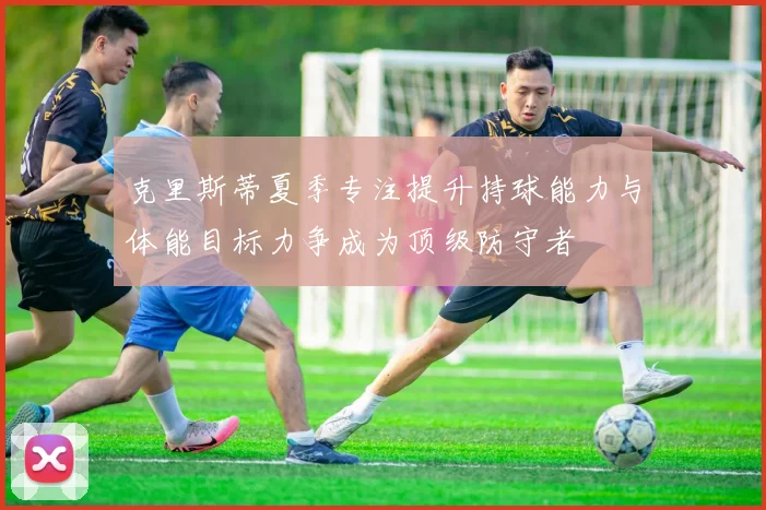 克里斯蒂夏季专注提升持球能力与体能目标力争成为顶级防守者
