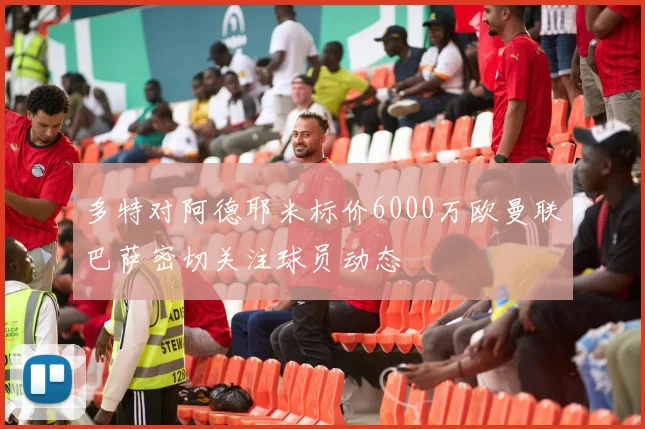 多特对阿德耶米标价6000万欧曼联巴萨密切关注球员动态
