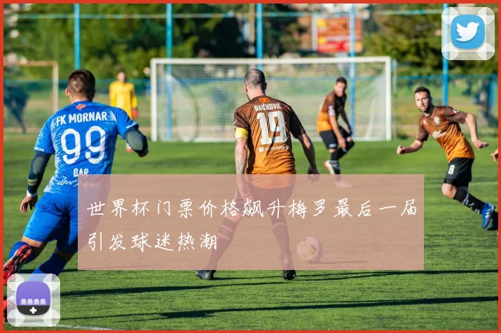 世界杯门票价格飙升梅罗最后一届引发球迷热潮