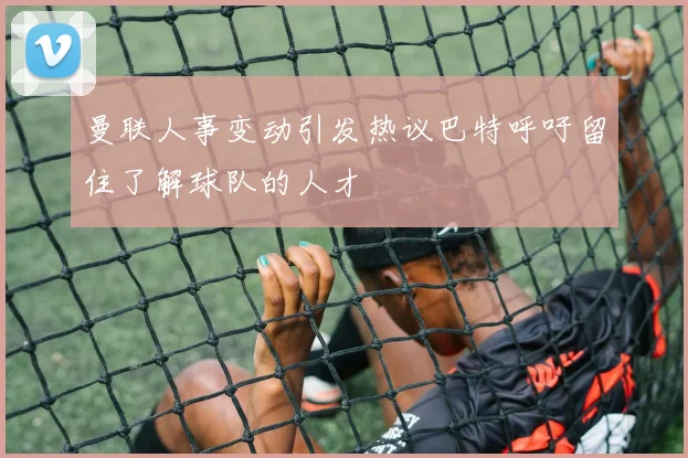 曼联人事变动引发热议巴特呼吁留住了解球队的人才