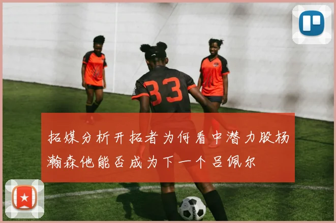拓媒分析开拓者为何看中潜力股杨瀚森他能否成为下一个吕佩尔