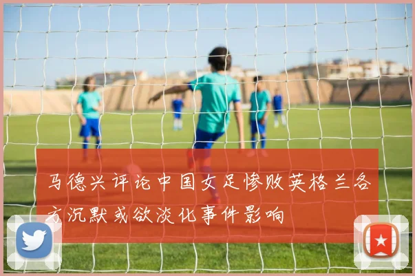 马德兴评论中国女足惨败英格兰各方沉默或欲淡化事件影响