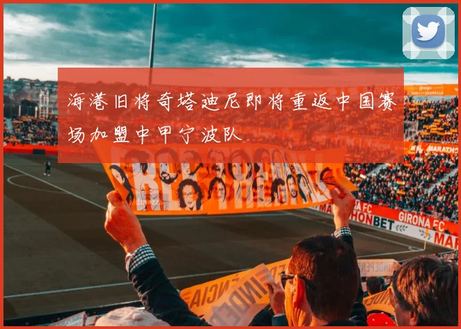 海港旧将奇塔迪尼即将重返中国赛场加盟中甲宁波队