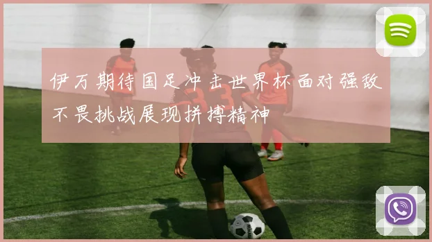 伊万期待国足冲击世界杯面对强敌不畏挑战展现拼搏精神